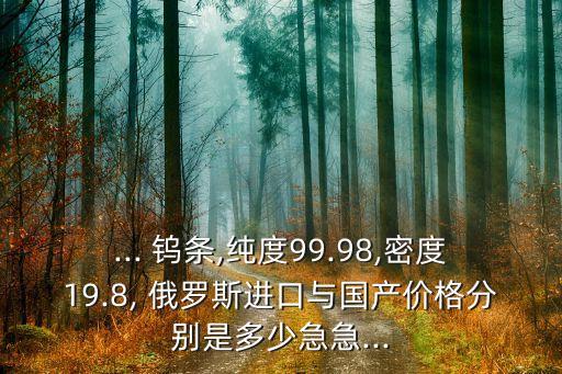 ... 钨条,纯度99.98,密度19.8, 俄罗斯进口与国产价格分别是多少急急...