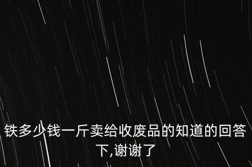 铁多少钱一斤卖给收废品的知道的回答下,谢谢了