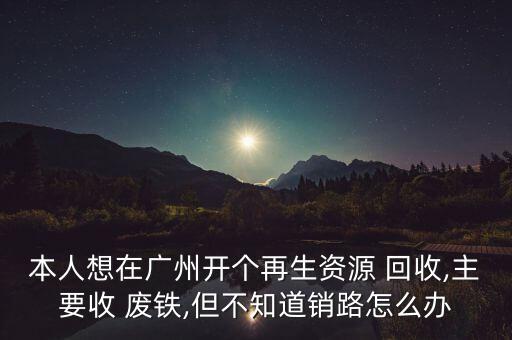 本人想在广州开个再生资源 回收,主要收 废铁,但不知道销路怎么办
