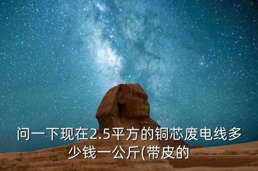 问一下现在2.5平方的铜芯废电线多少钱一公斤(带皮的