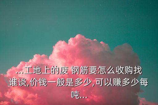...工地上的废 钢筋要怎么收购找谁谈,价钱一般是多少,可以赚多少每吨...