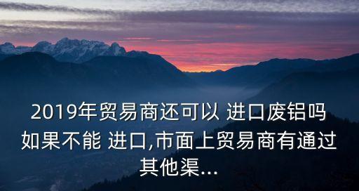 2019年贸易商还可以 进口废铝吗如果不能 进口,市面上贸易商有通过其他渠...