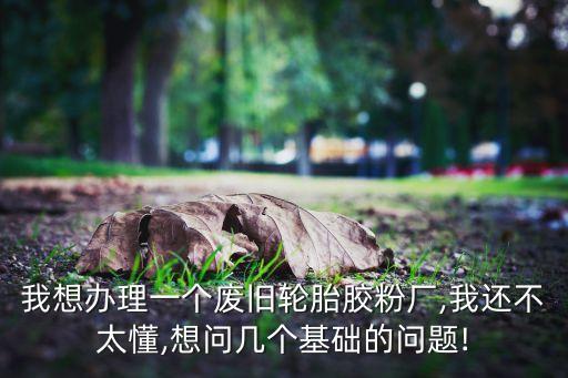 我想办理一个废旧轮胎胶粉厂,我还不太懂,想问几个基础的问题!