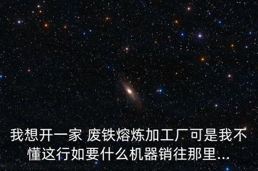 我想开一家 废铁熔炼加工厂可是我不懂这行如要什么机器销往那里...