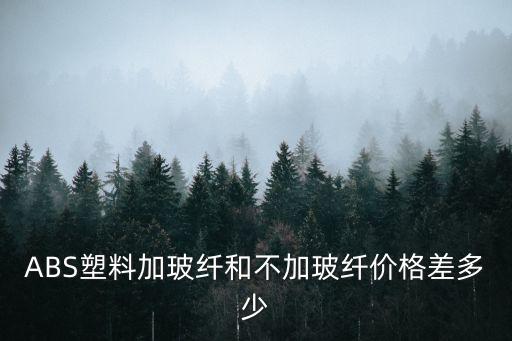 ABS塑料加玻纤和不加玻纤价格差多少