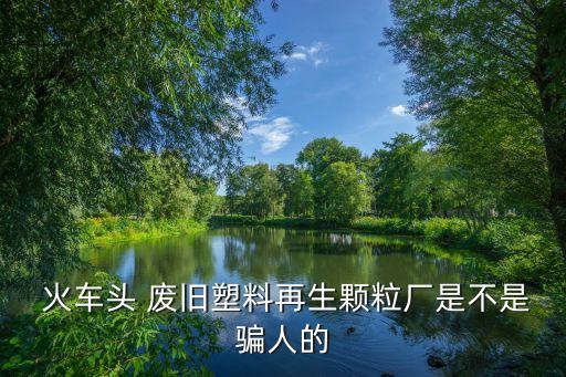  火车头 废旧塑料再生颗粒厂是不是骗人的