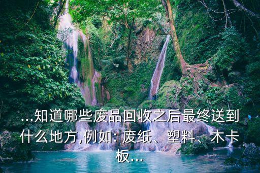 ...知道哪些废品回收之后最终送到什么地方,例如: 废纸、塑料、木卡板...