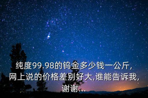 纯度99.98的钨金多少钱一公斤,网上说的价格差别好大,谁能告诉我,谢谢...