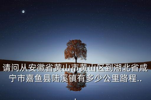 请问从安徽省黄山市黄山区到湖北省咸宁市嘉鱼县陆溪镇有多少公里路程...