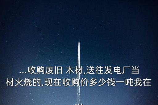 ...收购废旧 木材,送往发电厂当材火烧的,现在收购价多少钱一吨我在...
