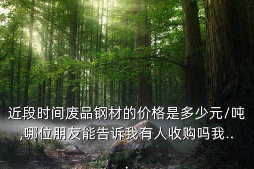 近段时间废品钢材的价格是多少元/吨,哪位朋友能告诉我有人收购吗我...