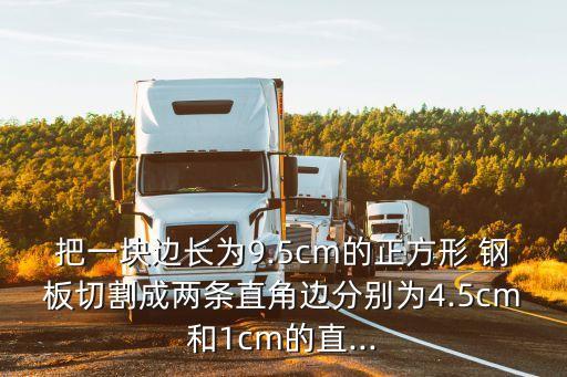 把一块边长为9.5cm的正方形 钢板切割成两条直角边分别为4.5cm和1cm的直...