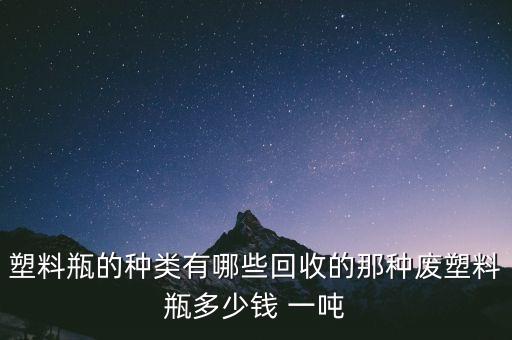 塑料瓶的种类有哪些回收的那种废塑料瓶多少钱 一吨