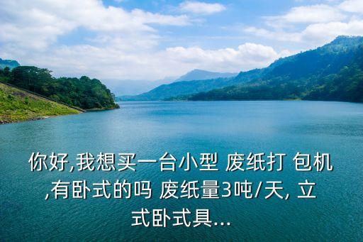 你好,我想买一台小型 废纸打 包机,有卧式的吗 废纸量3吨/天, 立式卧式具...
