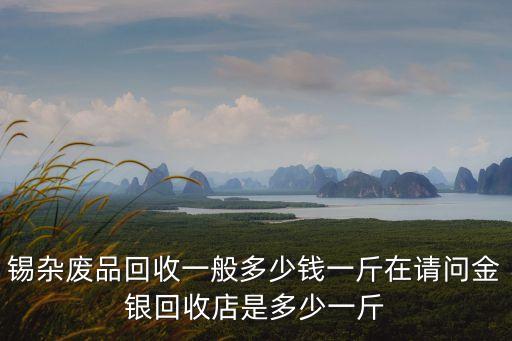 锡杂废品回收一般多少钱一斤在请问金银回收店是多少一斤