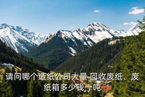 请问哪个造纸公司大量 回收废纸、废纸箱多少钱一吨