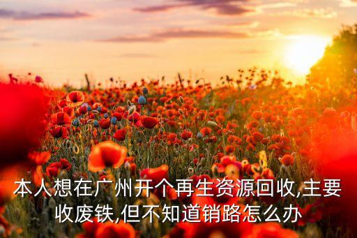 本人想在广州开个再生资源回收,主要收废铁,但不知道销路怎么办