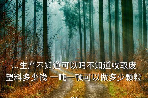 ...生产不知道可以吗不知道收取废塑料多少钱 一吨一顿可以做多少颗粒...