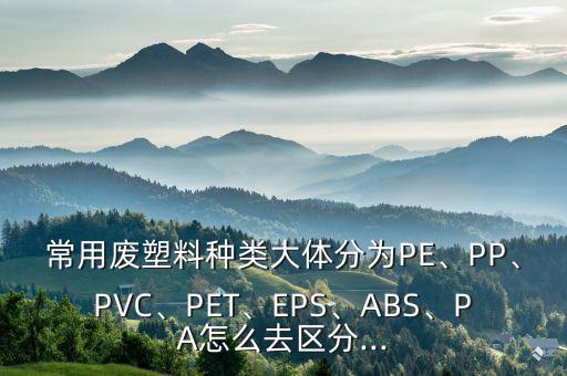 常用废塑料种类大体分为PE、PP、PVC、PET、EPS、ABS、PA怎么去区分...