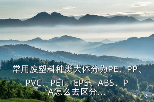 常用废塑料种类大体分为PE、PP、PVC、PET、EPS、ABS、PA怎么去区分...