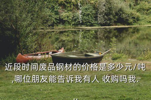 近段时间废品钢材的价格是多少元/吨,哪位朋友能告诉我有人 收购吗我...