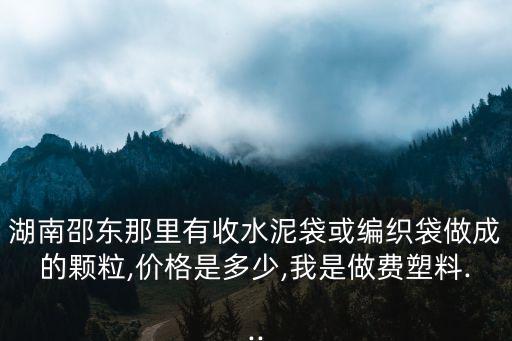 湖南邵东那里有收水泥袋或编织袋做成的颗粒,价格是多少,我是做费塑料...
