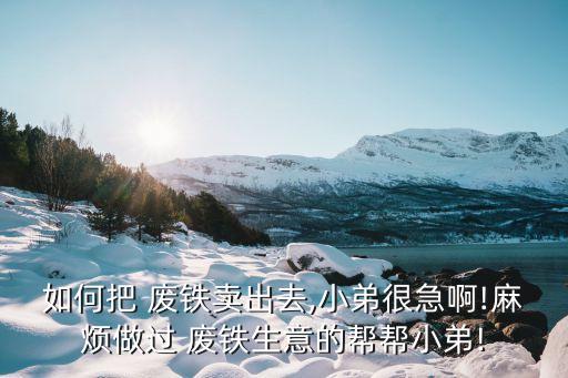 如何把 废铁卖出去,小弟很急啊!麻烦做过 废铁生意的帮帮小弟!