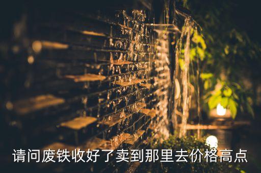 请问废铁收好了卖到那里去价格高点