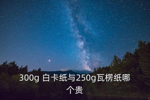 300g 白卡纸与250g瓦楞纸哪个贵