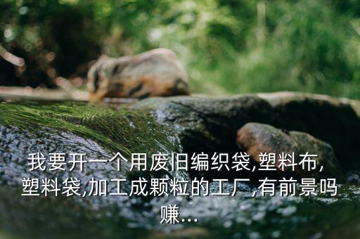我要开一个用废旧编织袋,塑料布, 塑料袋,加工成颗粒的工厂,有前景吗赚...