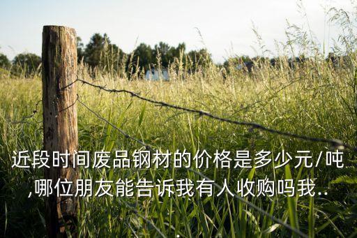 近段时间废品钢材的价格是多少元/吨,哪位朋友能告诉我有人收购吗我...