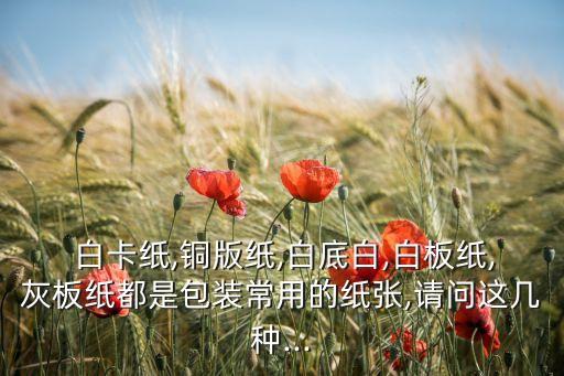  白卡纸,铜版纸,白底白,白板纸,灰板纸都是包装常用的纸张,请问这几种...