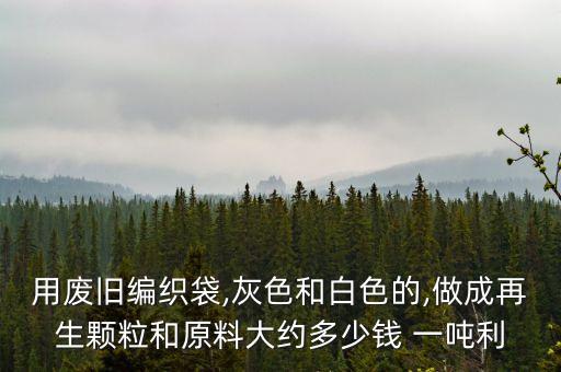 用废旧编织袋,灰色和白色的,做成再生颗粒和原料大约多少钱 一吨利