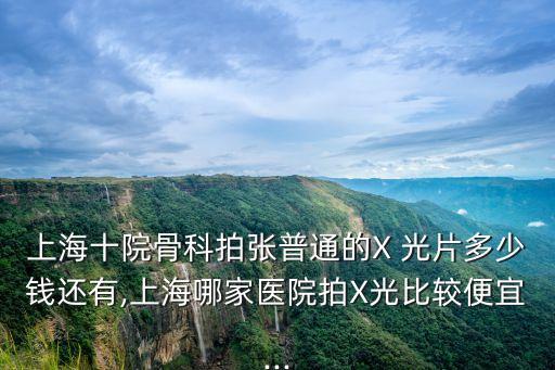 上海十院骨科拍张普通的X 光片多少钱还有,上海哪家医院拍X光比较便宜...