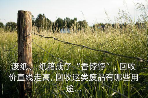 废纸、 纸箱成了“香饽饽”, 回收价直线走高, 回收这类废品有哪些用途...