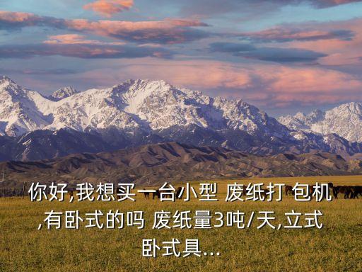 你好,我想买一台小型 废纸打 包机,有卧式的吗 废纸量3吨/天,立式卧式具...