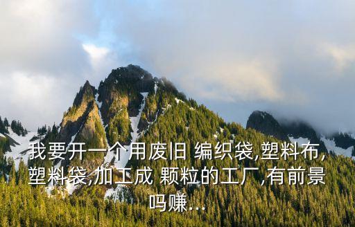 我要开一个用废旧 编织袋,塑料布,塑料袋,加工成 颗粒的工厂,有前景吗赚...