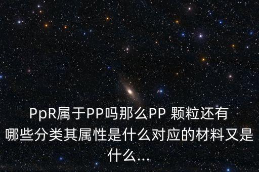 PpR属于PP吗那么PP 颗粒还有哪些分类其属性是什么对应的材料又是什么...