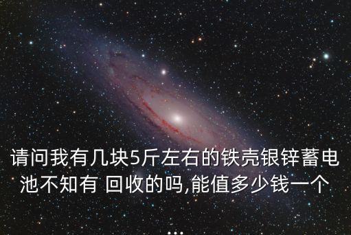 请问我有几块5斤左右的铁壳银锌蓄电池不知有 回收的吗,能值多少钱一个...