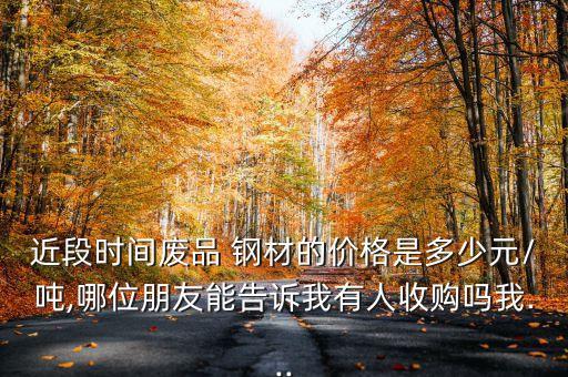 近段时间废品 钢材的价格是多少元/吨,哪位朋友能告诉我有人收购吗我...