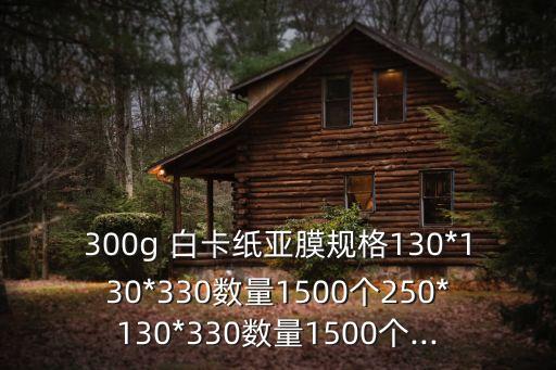 300g 白卡纸亚膜规格130*130*330数量1500个250*130*330数量1500个...