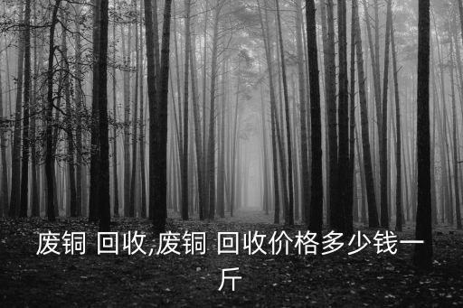 废铜 回收,废铜 回收价格多少钱一斤