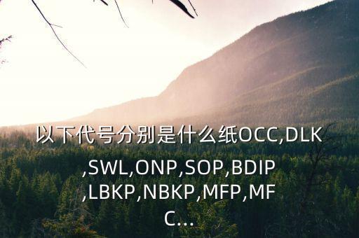 以下代号分别是什么纸OCC,DLK,SWL,ONP,SOP,BDIP,LBKP,NBKP,MFP,MFC...