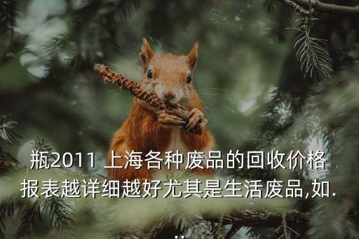 瓶2011 上海各种废品的回收价格报表越详细越好尤其是生活废品,如...