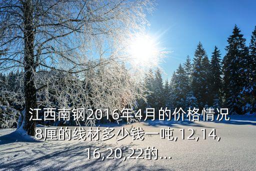  江西南钢2016年4月的价格情况8厘的线材多少钱一吨,12,14,16,20,22的...