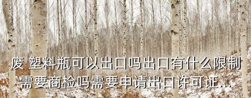 废 塑料瓶可以出口吗出口有什么限制需要商检吗需要申请出口许可证...