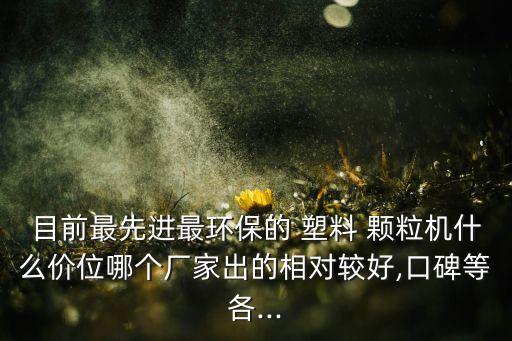 目前最先进最环保的 塑料 颗粒机什么价位哪个厂家出的相对较好,口碑等各...