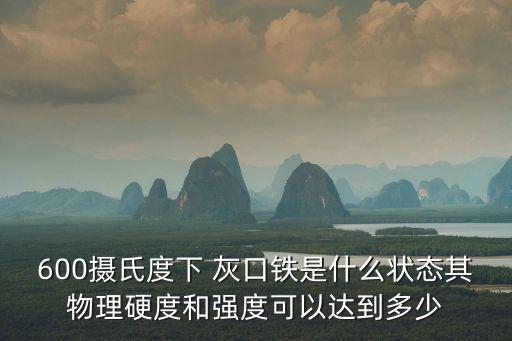 600摄氏度下 灰口铁是什么状态其物理硬度和强度可以达到多少