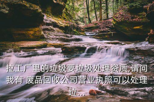 拉工厂里的垃圾要垃圾处理资质,请问我有 废品回收公司营业执照可以处理垃...