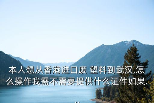 本人想从香港进口废 塑料到武汉,怎么操作我需不需要提供什么证件如果...